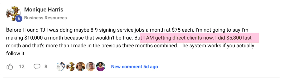 Monique Harris's post in TJ's community: Before I found TJ I was doing maybe 8-9 signing service [assignments] a month at $75 each. I'm not going to say I'm making $10,000 a month because that wouldn't be true. But I AM getting direct clients now. I did $5,800 last month and that's more than I made in the previous three months combined. The system works if you actually follow it.