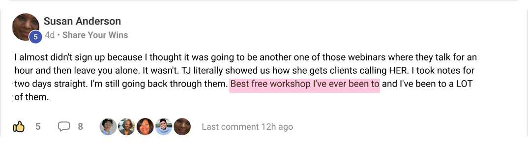 Susan Anderson's post in TJ's community: I almost didn't sign up because I thought it was going to be another one of those webinars where they talk for an hour and then leave you alone. It wasn't. TJ literally showed us how she gets clients calling HER. I took notes for two days straight. I'm still going back through them. Best free workshop I've ever been to and I've been to a LOT of them.