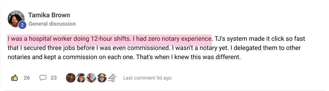Tamika Brown's post in TJ's community: I was a hospital worker doing 12-hour shifts. I had zero notary experience. TJ's system made it click so fast that I secured three [assignments] before I was even commissioned. I wasn't a notary yet. I delegated them to other notaries and kept a commission on each one. That's when I knew this was different.
